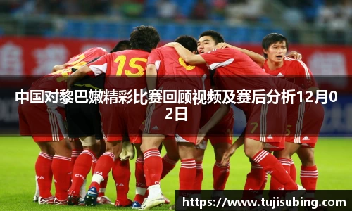 J9中国对黎巴嫩精彩比赛回顾视频及赛后分析12月02日