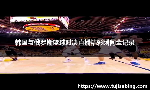 J9韩国与俄罗斯篮球对决直播精彩瞬间全记录